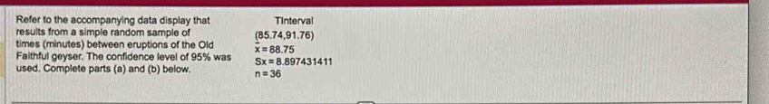Refer to the accompanying data display that Tinterval 
results from a simple random sample of (85.74,91.76)
times (minutes) between eruptions of the Old overline x=88.75
Faithful geyser. The confidence level of 95% was Sx=8.897431411
used. Complete parts (a) and (b) below. n=36