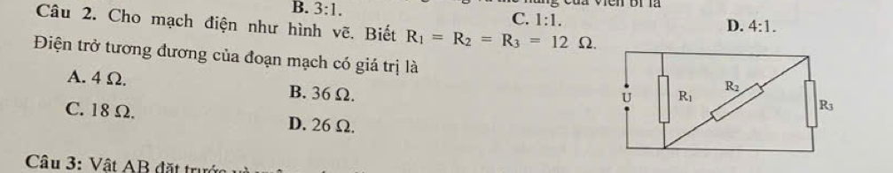 B. 3:1.
C. 1:1.
Câu 2. Cho mạch điện như hình vẽ. Biết R_1=R_2=R_3=12Omega .
D. 4:1.
Điện trở tương đương của đoạn mạch có giá trị là
A. 4 Ω. B. 36 Ω.
C. 18 Ω. D. 26Ω.
Câu 3: Vật AB đặt trước