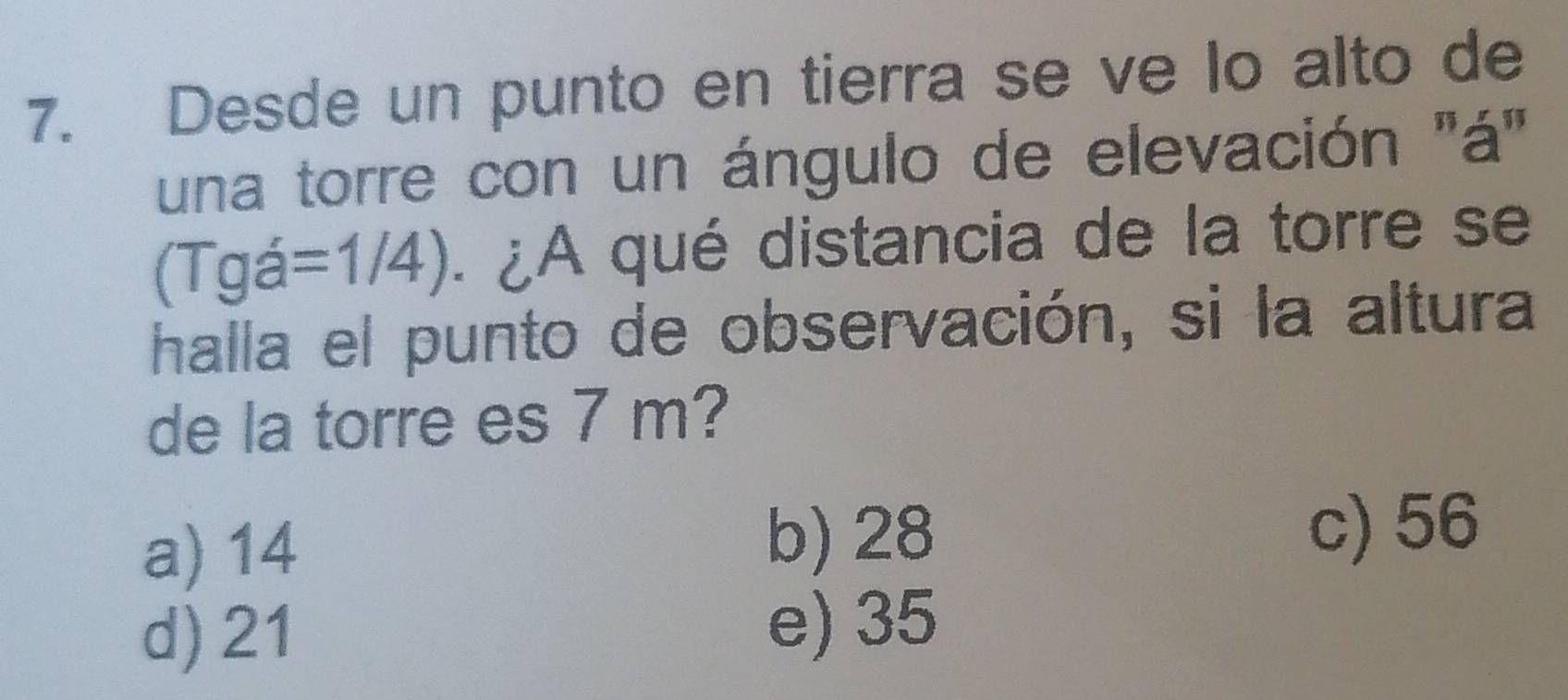 Desde un punto en tierra se ve lo alto de
una torre con un ángulo de elevación ''á'
(Tgá =1/4). ¿A qué distancia de la torre se
halla el punto de observación, si la altura
de la torre es 7 m?
a) 14 b) 28
c) 56
d) 21
e) 35