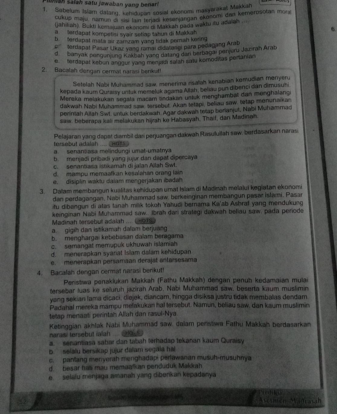 Mniah salah satu jawaban yang benar!
1. Sebelum Islam datang, kehidupan sosial ekonomi masyarakat Makkah
cukup maju, namun di sisi lain terjadi kesenjangan ekonomi dan kemerosotan mora
(jahiliah). Bukti kemajuan ekonomi di Makkah pada waktu itu adalah
a terdapat kompetisi syair setiap tahun di Makkah
6
b.terdapat mata air zamzam yang tidak pernah kering
c  terdapat Pasar Ukaz yang ramai didatangi para pedagang Arab
d banyak pengunjung Kakbah yang datang dari berbagai penjuru Jazirah Arab
e terdapat kebun anggur yang menjadi salah satu komoditas pertanian
2. Bacalah dengan cermat narasi berikut!
Setelah Nabi Muhammad saw. menerima risalah kenabian kemudian menyeru
kepada kaum Quraisy untuk memeluk agama Allah, beliau pun dibenci dan dimusuhi
Mereka melakukan segala macam tindakan untuk menghambat dan menghalang
dakwah Nabi Muhammad saw. tersebut. Akan tetapi, beliau saw. tetap menunaikan
perintah Allah Swt. untuk berdakwah. Agar dakwah tetap berlanjut, Nabi Muhammad
saw. beberapa kali melakukan hijrah ke Habasyah, Thaif, dan Madinah.
Pelajaran yang dapat diambil dari perjuangan dakwah Rasulullah saw. berdasarkan narasi
tersebut adalah .... CHOTS
a senantiasa melindungi umat-umatnya
b. menjadi pribadi yang jujur dan dapat dipercaya
c. senantiasa istikamah di jalan Allah Swt.
d. mampu memaafkan kesalahan orang lain
e. disiplin waktu dalam mengerjakan ibadah
3. Dalam membangun kualitas kehidupan umat Islam di Madinah melalui kegiatan ekonomi
dan perdagangan, Nabi Muhammad saw, berkeinginan membangun pasar islami. Pasar
itu dibangun di atas tanah milik tokoh Yahudi bernama Ka'ab Ashraf yang mendukung
keinginan Nabi Muhammad saw. Ibrah dari strategi dakwah beliau saw. pada periode
Madinah tersebut adalah ... ( HOTS
a. gigih dan istikamah dalam berjuang
b. menghargai kebebasan dalam beragama
c. semangat memupuk ukhuwah islamiah
d menerapkan syariat Islam dalam kehidupan
e. menerapkan persamaan derajat antarsesama
4. Bacalah dengan cermat narasi berikut!
Peristiwa penaklukan Makkah (Fathu Makkah) dengan penuh kedamaian mulai
tersebar luas ke seluruh jazirah Arab. Nabi Muhammad saw. beserta kaum muslimin
yang sekian lama dicaci, diejek, diancam, hingga disiksa justru tidak membalas dendam
Padahal mereka mampu melakukan hal tersebut. Namun, beliau saw. dan kaum muslimin
tetap menaati perintah Allah dan rasul-Nya
Ketinggian akhlak Nabi Muhammad saw. dalam peristiwa Fathu Makkah berdasarkan
narasi tersebut ialah ... HO S
a. senantiasa sabar dan tabah terhadap tekanan kaum Quraisy
b. selalu bersikap jujur dalam segala hal
c. pantang menyerah menghadapi perlawanan musuh-musuhnya
d. besar hati mau memaafkan penduduk Makkah
e selalu menjaga amanah yang diberikan kepadanya
Predika
a
52
Sejr Asesmén Madrasah