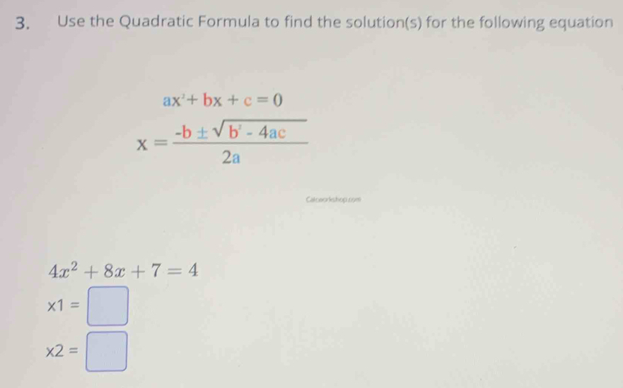 Use the Quadratic Formula to find the solution(s) for the following equation
ax^2+bx+c=0
x= (-b± sqrt(b^2-4ac))/2a 
Catoworkshop.com
4x^2+8x+7=4
* 1=□
* 2=□