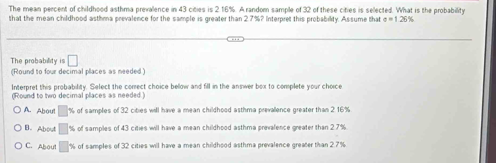 The mean percent of childhood asthma prevalence in 43 cities is 2.16%. A random sample of 32 of these cities is selected. What is the probability
that the mean childhood asthma prevalence for the sample is greater than 2.7%? Interpret this probability. Assume that sigma =1.26%
The probability is □
(Round to four decimal places as needed.)
Interpret this probability. Select the correct choice below and fill in the answer box to complete your choice
(Round to two decimal places as needed.)
A. About □ % of samples of 32 cities will have a mean childhood asthma prevalence greater than 2.16%.
B. About □ 9 % of samples of 43 cities will have a mean childhood asthma prevalence greater than 2.7%.
C. About □ % of samples of 32 cities will have a mean childhood asthma prevalence greater than 2.7%