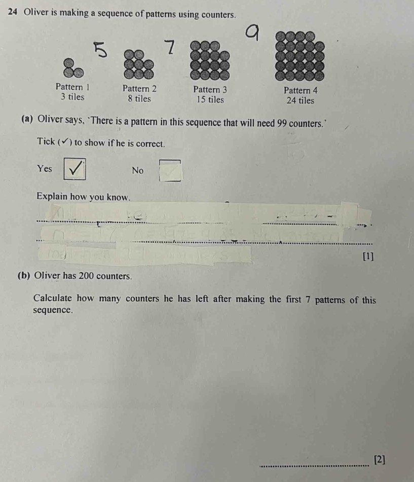 Oliver is making a sequence of patterns using counters.
9
5
7
Pattern l Pattern 2 Pattern 3 Pattern 4
3 tiles 8 tiles 15 tiles 24 tiles
(a) Oliver says, `There is a pattern in this sequence that will need 99 counters.’
Tick (✔) to show if he is correct.
Yes No
Explain how you know.
_
_
_
_
_
_
[1]
(b) Oliver has 200 counters.
Calculate how many counters he has left after making the first 7 patterns of this
sequence.
_[2]