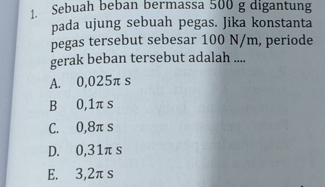 Sebuah beban bermassa 500 g digantung
pada ujung sebuah pegas. Jika konstanta
pegas tersebut sebesar 100 N/m, periode
gerak beban tersebut adalah ....
A. 0,025π s
B 0,1π s
C. 0,8π s
D. 0,31π s
E. 3,2πs