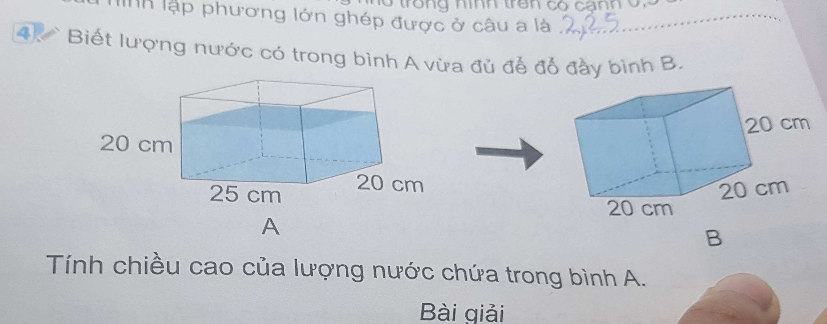 trong nình trên có canh ở 
Inn lập phương lớn ghép được ở câu a là 
4. ` Biết lượng nước có trong bình A vừa đủ để đổ đầy bình B. 
A 
B 
Tính chiều cao của lượng nước chứa trong bình A. 
Bài giải