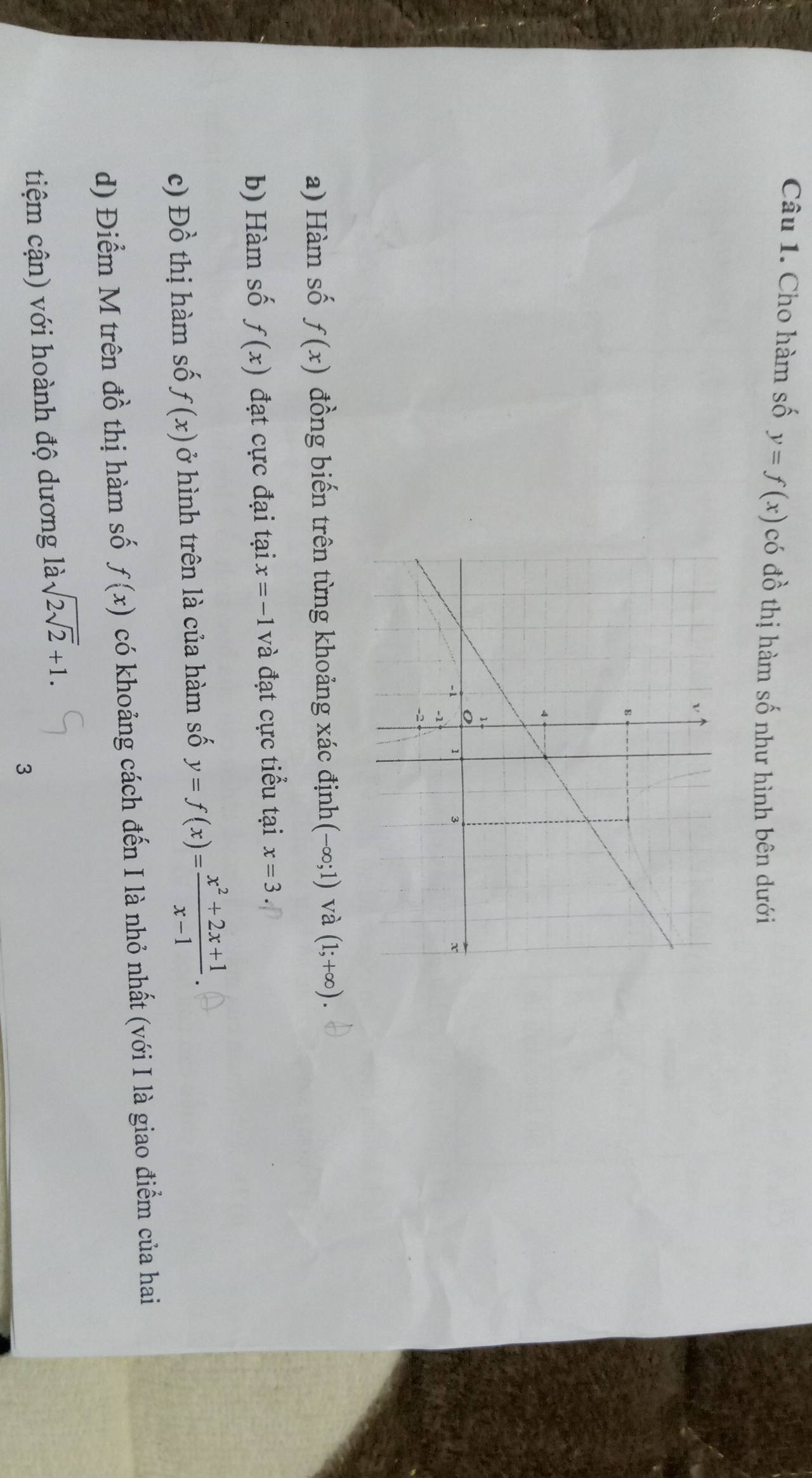 Cho hàm số y=f(x) có đồ thị hàm số như hình bên dưới 
a) Hàm số f(x) đồng biến trên từng khoảng xác định (-∈fty ;1) và (1;+∈fty ). 
b) Hàm số f(x) đạt cực đại tại x=-1 và đạt cực tiểu tại x=3
c) Dhat o thị hàm số f(x) ở hình trên là của hàm số y=f(x)= (x^2+2x+1)/x-1 . 
d) Điểm M trên đồ thị hàm số f(x) có khoảng cách đến I là nhỏ nhất (với I là giao điểm của hai 
tiệm cận) với hoành độ dương là sqrt(2sqrt 2)+1. 
3