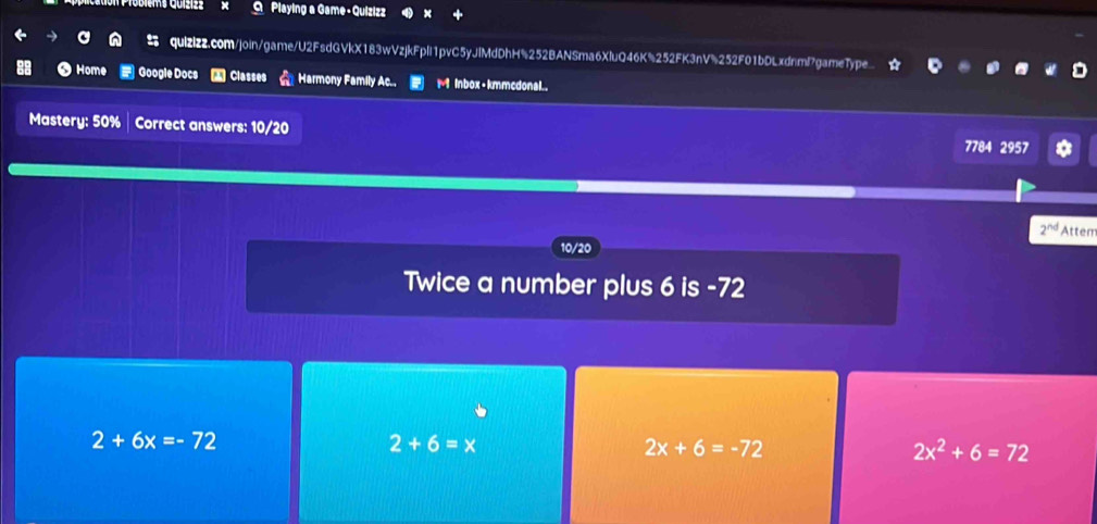 Playing a Game - Quizizz
quizizz.com/join/game/U2FsdGVkX183wVzjkFplI1pvC5yJlMdDhH%252BANSma6XluQ46K%252FK3nV%252F01bDLxdnml7gameType
Home Google Docs Classes Harmony Family Ac.. M inbox+kmmcdonal..
Mastery: 50% Correct answers: 10/20 7784 2957
2^(nd) Attem
10/20
Twice a number plus 6 is -72
2+6x=-72
2+6=x
2x+6=-72
2x^2+6=72