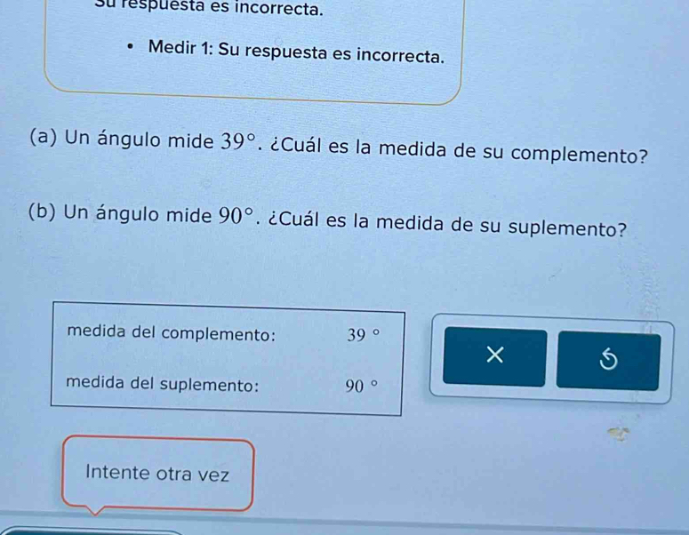 su respuesta es incorrecta. 
Medir 1: Su respuesta es incorrecta. 
(a) Un ángulo mide 39°. ¿Cuál es la medida de su complemento? 
(b) Un ángulo mide 90°. ¿Cuál es la medida de su suplemento? 
medida del complemento: 39°
× 
medida del suplemento: 90°
Intente otra vez