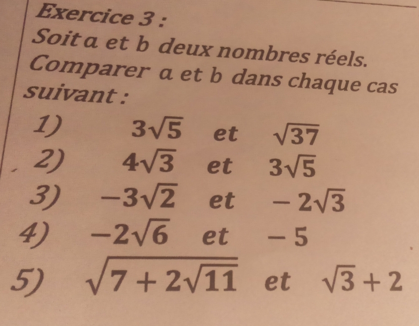 Soit a et b deux nombres réels. 
Comparer a et b dans chaque cas 
suivant : 
1)
3sqrt(5) et sqrt(37)
2)
4sqrt(3) et 3sqrt(5)
3) -3sqrt(2) et -2sqrt(3)
4) -2sqrt(6) et -5
5) sqrt(7+2sqrt 11) et sqrt(3)+2