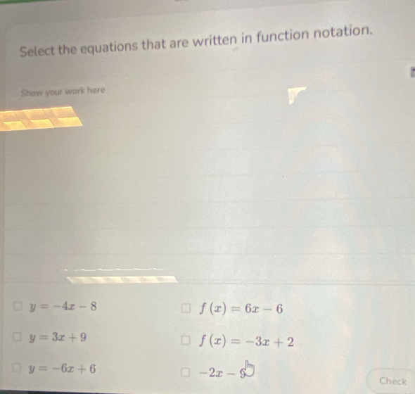 Select the equations that are written in function notation.
Show your work here
y=-4x-8
f(x)=6x-6
y=3x+9
f(x)=-3x+2
y=-6x+6
-2x-9
Check