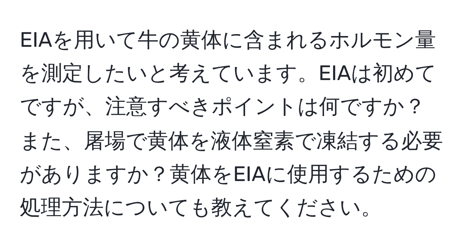 EIAを用いて牛の黄体に含まれるホルモン量を測定したいと考えています。EIAは初めてですが、注意すべきポイントは何ですか？また、屠場で黄体を液体窒素で凍結する必要がありますか？黄体をEIAに使用するための処理方法についても教えてください。