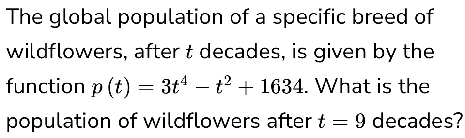 The global population of a specific breed of 
wildflowers, after t decades, is given by the 
function p(t)=3t^4-t^2+1634. What is the 
population of wildflowers after t=9 decades?