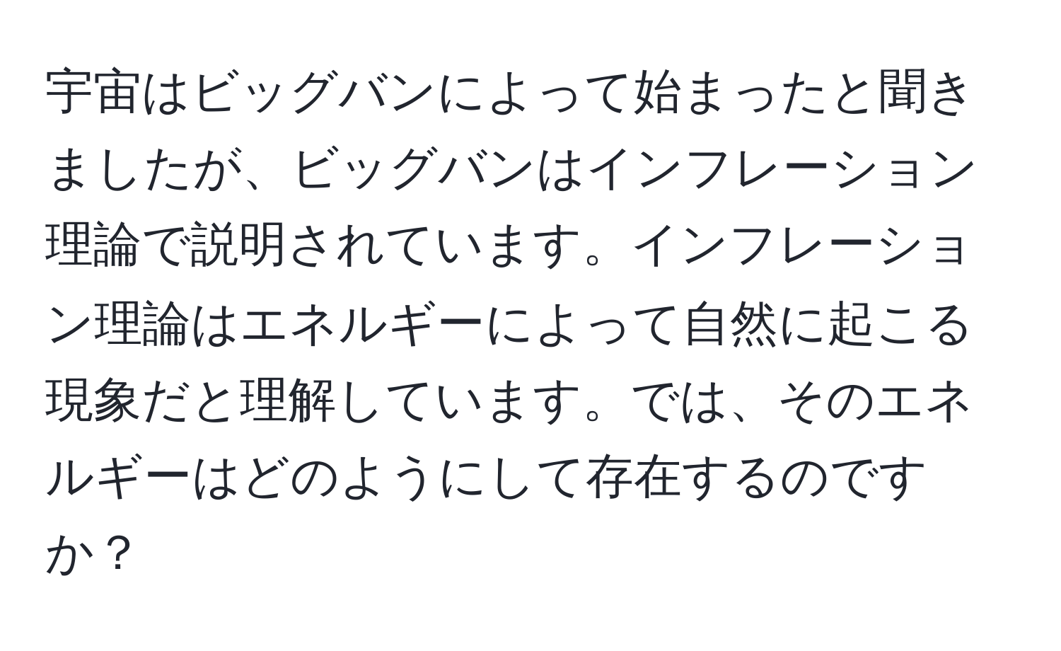 宇宙はビッグバンによって始まったと聞きましたが、ビッグバンはインフレーション理論で説明されています。インフレーション理論はエネルギーによって自然に起こる現象だと理解しています。では、そのエネルギーはどのようにして存在するのですか？