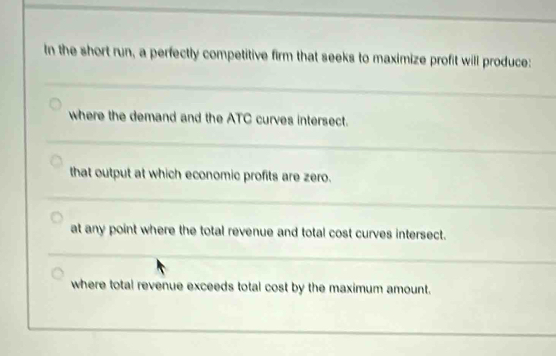 In the short run, a perfectly competitive firm that seeks to maximize profit will produce:
where the demand and the ATC curves intersect.
that output at which economic profits are zero.
at any point where the total revenue and total cost curves intersect.
where total revenue exceeds total cost by the maximum amount.