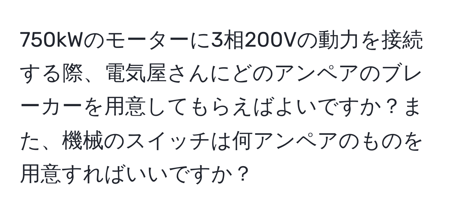 750kWのモーターに3相200Vの動力を接続する際、電気屋さんにどのアンペアのブレーカーを用意してもらえばよいですか？また、機械のスイッチは何アンペアのものを用意すればいいですか？