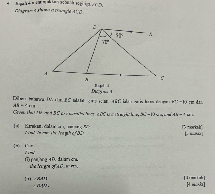 Rajah 4 menunjukkan sebuah segitiga ACD.
Diagram 4 shows a triangle ACD.
Rajah 4
Diagram 4
Diberi bahawa DE dan BC adalah garis selari, ABC ialah garis lurus dengan BC=10 cm dan
AB=4cm.
Given that DE and BC are parallel lines. ABC is a straight line, BC=10cm , and AB=4cm.
(a) Kirakan, dalam cm, panjang BD, [3 markah]
Find, in cm, the length of BD, [3 marks]
(b) Cari
Find
(i) panjang AD, dalam cm,
the length of AD, in cm,
(ii) ∠ BAD. [4 markah]
∠ BAD.
[4 marks]