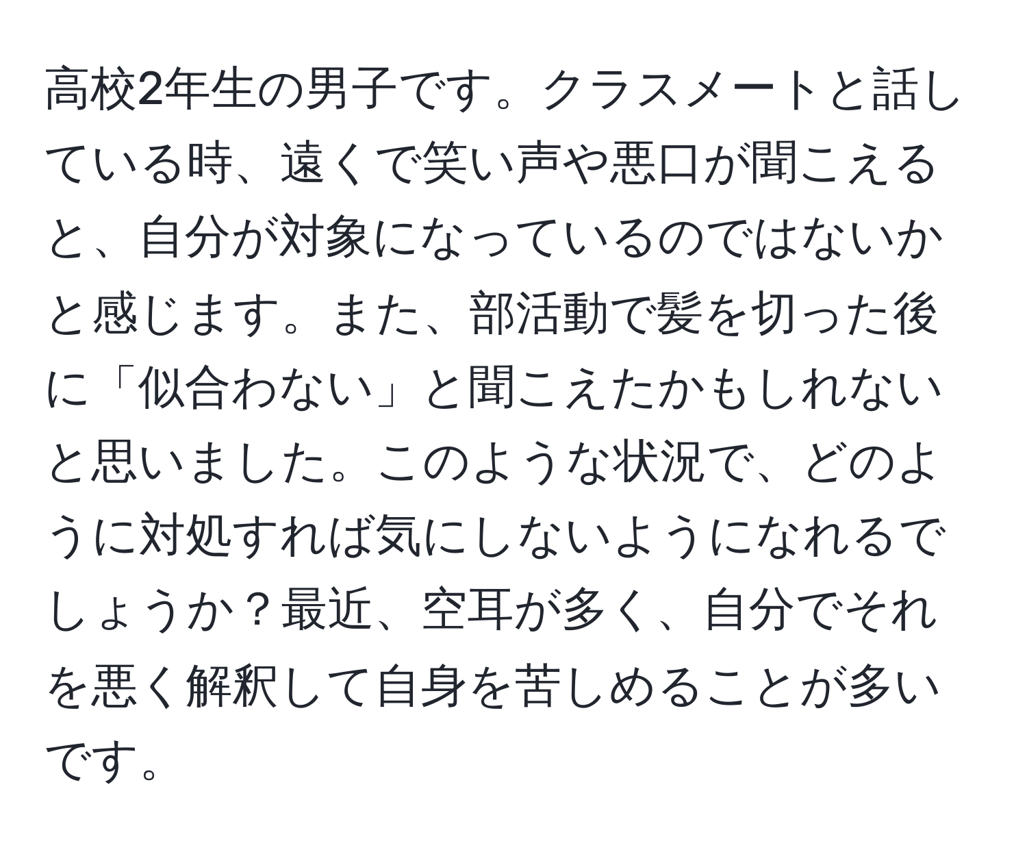 高校2年生の男子です。クラスメートと話している時、遠くで笑い声や悪口が聞こえると、自分が対象になっているのではないかと感じます。また、部活動で髪を切った後に「似合わない」と聞こえたかもしれないと思いました。このような状況で、どのように対処すれば気にしないようになれるでしょうか？最近、空耳が多く、自分でそれを悪く解釈して自身を苦しめることが多いです。