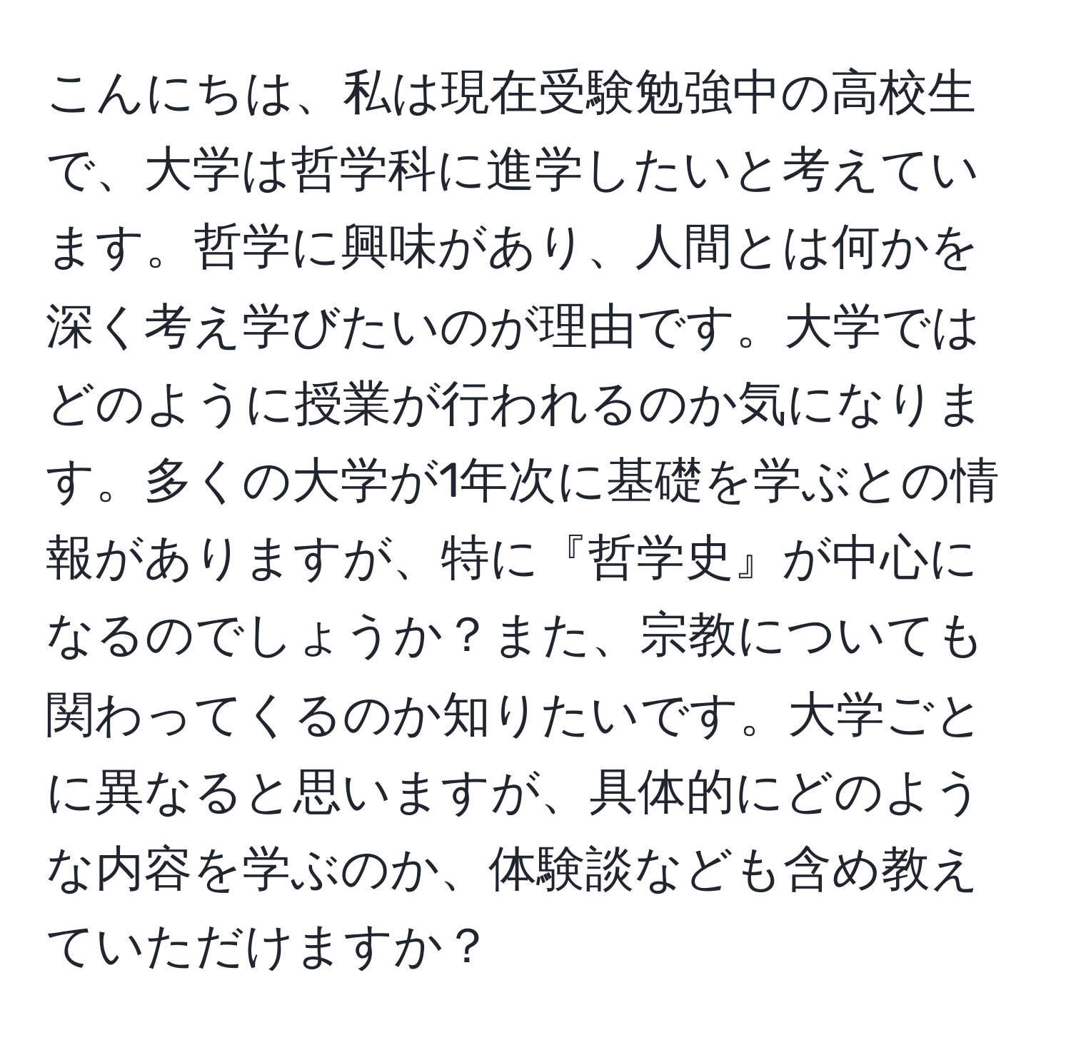 こんにちは、私は現在受験勉強中の高校生で、大学は哲学科に進学したいと考えています。哲学に興味があり、人間とは何かを深く考え学びたいのが理由です。大学ではどのように授業が行われるのか気になります。多くの大学が1年次に基礎を学ぶとの情報がありますが、特に『哲学史』が中心になるのでしょうか？また、宗教についても関わってくるのか知りたいです。大学ごとに異なると思いますが、具体的にどのような内容を学ぶのか、体験談なども含め教えていただけますか？