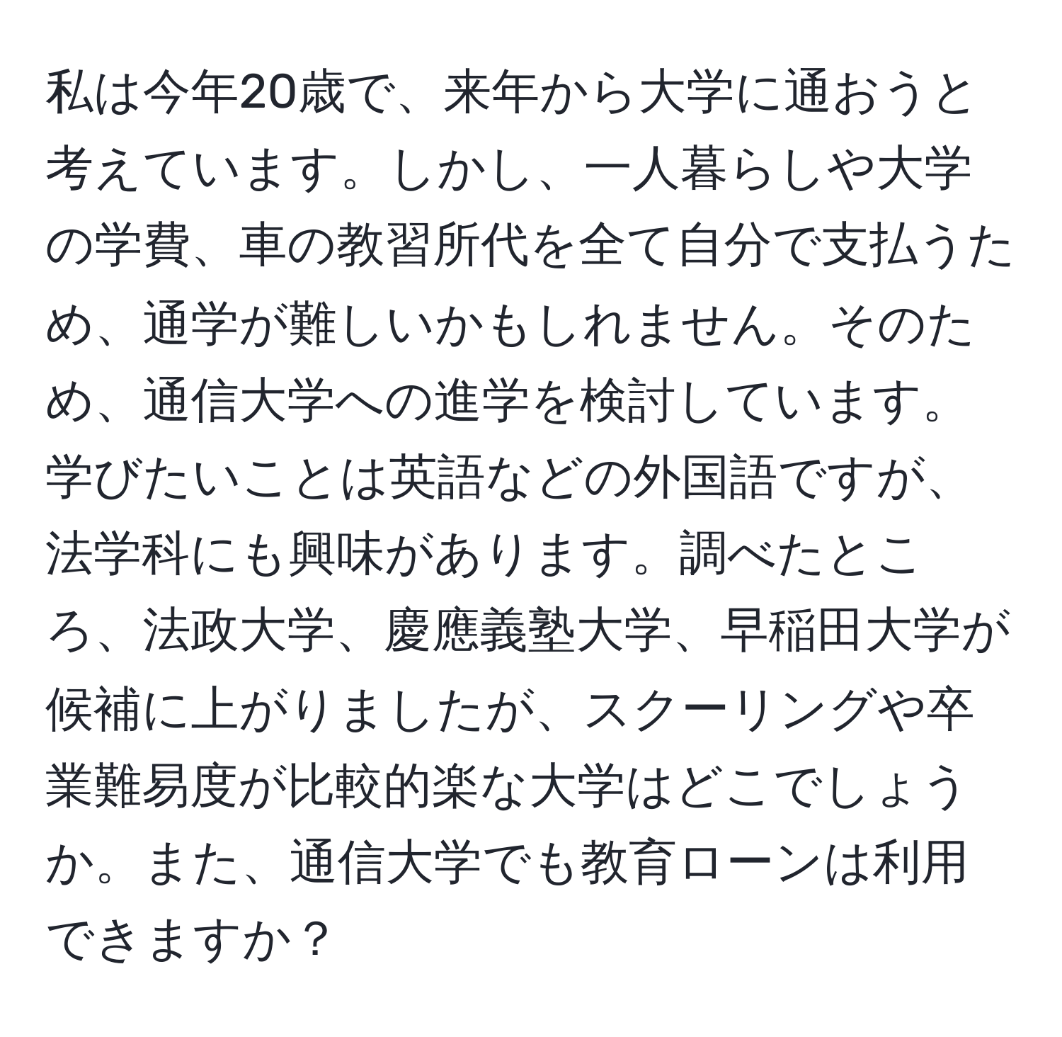 私は今年20歳で、来年から大学に通おうと考えています。しかし、一人暮らしや大学の学費、車の教習所代を全て自分で支払うため、通学が難しいかもしれません。そのため、通信大学への進学を検討しています。学びたいことは英語などの外国語ですが、法学科にも興味があります。調べたところ、法政大学、慶應義塾大学、早稲田大学が候補に上がりましたが、スクーリングや卒業難易度が比較的楽な大学はどこでしょうか。また、通信大学でも教育ローンは利用できますか？