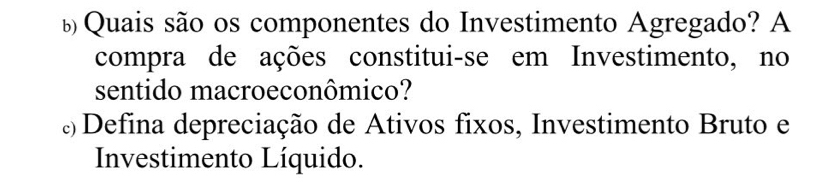 ь Quais são os componentes do Investimento Agregado? A 
compra de ações constitui-se em Investimento, no 
sentido macroeconômico? 
Defina depreciação de Ativos fixos, Investimento Bruto e 
Investimento Líquido.