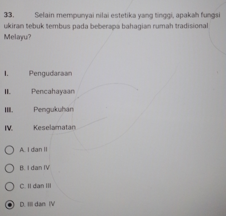 Selain mempunyai nilai estetika yang tinggi, apakah fungsi
ukiran tebuk tembus pada beberapa bahagian rumah tradisional
Melayu?
1. Pengudaraan
II. Pencahayaan
III. Pengukuhan
IV. Keselamatan
A. I dan II
B. I dan IV
C. II dan III
D. III dan IV