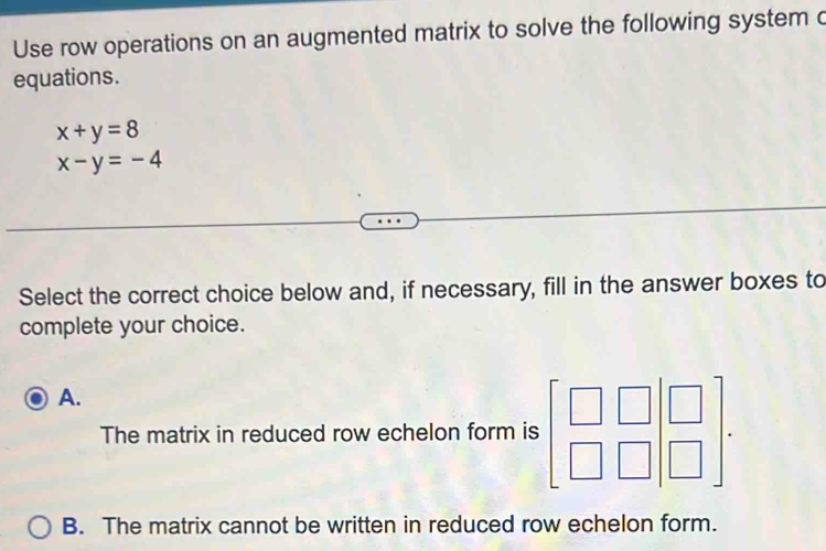 Use row operations on an augmented matrix to solve the following system c
equations.
x+y=8
x-y=-4
Select the correct choice below and, if necessary, fill in the answer boxes to
complete your choice.
A.
The matrix in reduced row echelon form is beginbmatrix □ &□ &□  □ &□ endbmatrix.
B. The matrix cannot be written in reduced row echelon form.