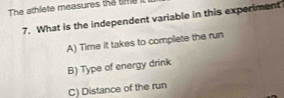 The athlete measures the time it
7. What is the independent variable in this experiment
A) Time it takes to complete the run
B) Type of energy drink
C) Distance of the run