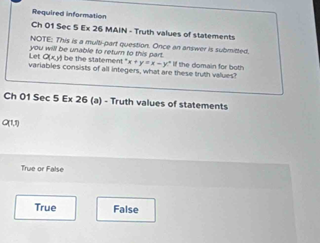 Required information
Ch 01 Sec 5 Ex 26 MAIN - Truth values of statements
NOTE: This is a multi-part question. Once an answer is submitted,
you will be unable to return to this part.
Let Q(x,y) be the statement " x+y=x-y° If the domain for both
variables consists of all integers, what are these truth values?
Ch 01 Sec 5 Ex 26 (a) - Truth values of statements
Q(1,1)
True or False
True False