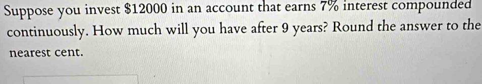 Suppose you invest $12000 in an account that earns 7% interest compounded 
continuously. How much will you have after 9 years? Round the answer to the 
nearest cent.