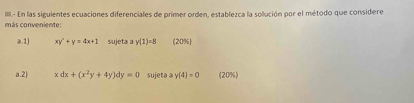 III.- En las siguientes ecuaciones diferenciales de primer orden, establezca la solución por el método que considere 
más conveniente: 
a.1) xy'+y=4x+1 sujeta a y(1)=8 (20%) 
a.2) xdx+(x^2y+4y)dy=0 sujeta a y(4)=0 (20%)