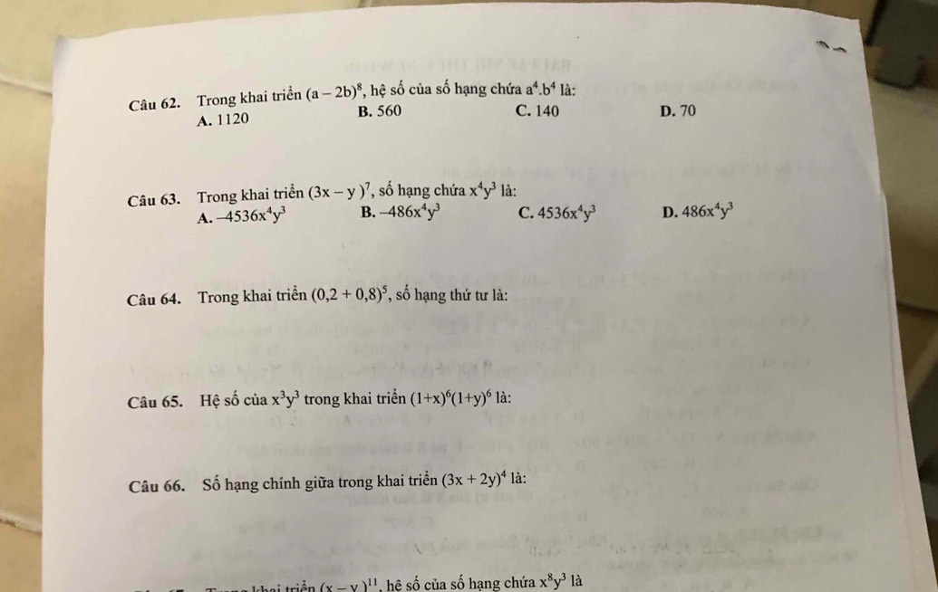 Trong khai triển (a-2b)^8 *, hệ số của số hạng chứa a^4.b^4 là:
A. 1120 B. 560
C. 140 D. 70
Câu 63. Trong khai triển (3x-y)^7 ', số hạng chứa x^4y^3 là:
A. -4536x^4y^3 B. -486x^4y^3 C. 4536x^4y^3 D. 486x^4y^3
Câu 64. Trong khai triển (0,2+0,8)^5 *, số hạng thứ tư là:
Câu 65. Hệ số của x^3y^3 trong khai triển (1+x)^6(1+y)^6 là:
Câu 66. Số hạng chính giữa trong khai triển (3x+2y)^4 là:
triền (x-y)^11 , hệ số của số hạng chứa x^8y^3 là