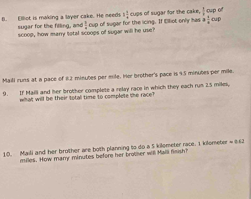 Elliot is making a layer cake. He needs 1 1/4 cups of sugar for the cake,  1/2 cup of 
sugar for the filling, and  3/4 cup of sugar for the icing. If Elliot only has a 1/8 cup
scoop, how many total scoops of sugar will he use? 
Maili runs at a pace of 8.2 minutes per mile. Her brother's pace is 9.5 minutes per mile. 
9. If Maili and her brother complete a relay race in which they each run 2.5 miles, 
what will be their total time to complete the race? 
10. Maili and her brother are both planning to do a 5 kilometer race. 1 kilometer approx 0.62
miles. How many minutes before her brother will Maili finish?