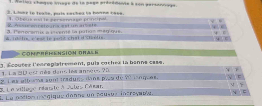 Reliez chaque image de la page précédente à son personnage. 
2. Lisez le texte, puis cochez la bonne case. 
1. Obélix est le personnage principal. 
2. Assurancetourix est un artiste. 
3. Panoramix a inventé la potion magique. 
4. Idéfix, c'est le petit chat d'Obélix. 
COMPRÉHENSION ORALE 
3. Écoutez l’enregistrement, puis cochez la bonne case. 
1. La BD est née dans les années 70. 
2. Les albums sont traduits dans plus de 70 langues. 
3. Le village résiste à Jules César. 
La potion magique donne un pouvoir incroyable.