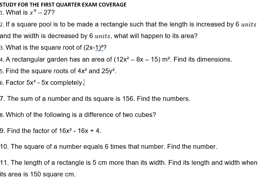 STUDY FOR THE FIRST QUARTER EXAM COVERAGE 
1. What is x^9-27 ? 
2. If a square pool is to be made a rectangle such that the length is increased by 6 units 
and the width is decreased by 6 units, what will happen to its area? 
3. What is the square root of (2x-1)^2 2 
4. A rectangular garden has an area of (12x^2-8x-15)m^2. Find its dimensions. 
5. Find the square roots of 4x^2 and 25y^2. 
6. Factor 5x^3-5x completely. 
7. The sum of a number and its square is 156. Find the numbers. 
8. Which of the following is a difference of two cubes? 
9. Find the factor of 16x^2-16x+4. 
10. The square of a number equals 6 times that number. Find the number. 
11. The length of a rectangle is 5 cm more than its width. Find its length and width when 
its area is 150 square cm.