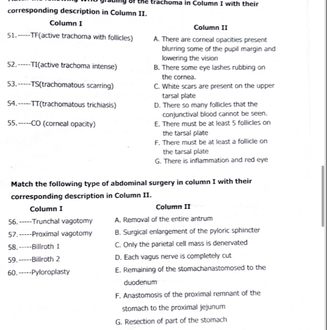 grauing of the trachoma in Column I with their
corresponding description in Column II.
Column I Column II
51.-----TF(active trachoma with follicles) A. There are corneal opacities present
blurring some of the pupil margin and
lowering the vision
52.-----TI(active trachoma intense) B. There some eye lashes rubbing on
the cornea.
53.-----TS(trachomatous scarring) C. White scars are present on the upper
tarsal plate
54.-----TT(trachomatous trichiasis) D. There so many follicles that the
conjunctival blood cannot be seen.
55.-----CO (corneal opacity) E. There must be at least 5 follicles on
the tarsai plate
F. There must be at least a follicle on
the tarsal plate
G. There is inflammation and red eye
Match the following type of abdominal surgery in column I with their
corresponding description in Column II.
Column I Column II
56. -----Trunchal vagotomy A. Removal of the entire antrum
57. -----Proximal vagotomy B. Surgical enlargement of the pyloric sphincter
58.-----Billroth 1 C. Only the parietal cell mass is denervated
59.-----Billroth 2 D. Each vagus nerve is completely cut
60.-----Pyloroplasty E. Remaining of the stomachanastomosed to the
duodenum
F. Anastomosis of the proximal remnant of the
stomach to the proximal jejunum
G. Resection of part of the stomach