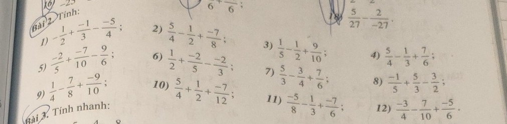 23 1 8  5/27 - 2/-27 . 
Bài 2. Tính:
6^+frac 6; 
2) 
1) - 1/2 + (-1)/3 - (-5)/4 ;  5/4 - 1/2 + (-7)/8 ; 
3) 
6) 
5)  (-2)/5 + (-7)/10 - 9/6 ;  1/2 + (-2)/5 - (-2)/3 ;  1/5 - 1/2 + 9/10 ; 4)  5/4 - 1/3 + 7/6 ; 
7)  5/3 - 3/4 + 7/6 ; 8)  (-1)/5 + 5/3 - 3/2 ; 
9)  1/4 - 7/8 + (-9)/10 ; 10)  5/4 + 1/2 + (-7)/12 ; 11)  (-5)/8 - 1/3 + (-7)/6 ; 12)  (-3)/4 - 7/10 + (-5)/6 . 
Bài 3. Tính nhanh: