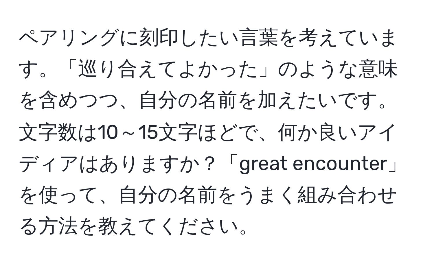 ペアリングに刻印したい言葉を考えています。「巡り合えてよかった」のような意味を含めつつ、自分の名前を加えたいです。文字数は10～15文字ほどで、何か良いアイディアはありますか？「great encounter」を使って、自分の名前をうまく組み合わせる方法を教えてください。