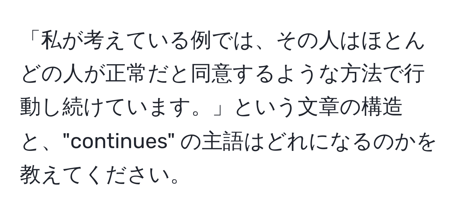 「私が考えている例では、その人はほとんどの人が正常だと同意するような方法で行動し続けています。」という文章の構造と、"continues" の主語はどれになるのかを教えてください。