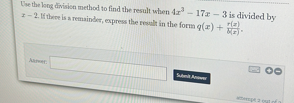 Use the long division method to find the result when 4x^3-17x-3 is divided by
x-2. If there is a remainder, express the result in the form q(x)+ r(x)/b(x) . 
Answer: □ □ Submit Answer 
attempt 2 out of ?