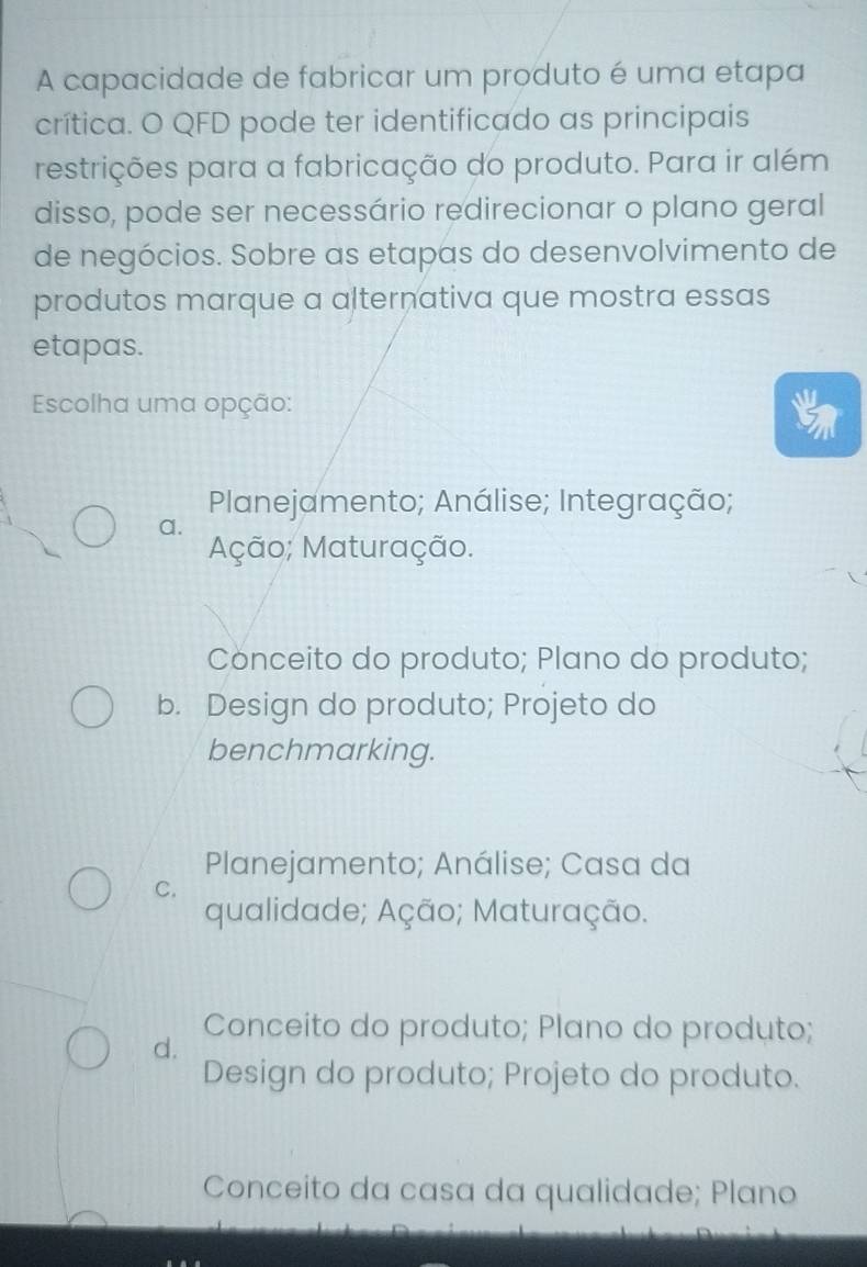 A capacidade de fabricar um produto é uma etapa
crítica. O QFD pode ter identificado as principais
restrições para a fabricação do produto. Para ir além
disso, pode ser necessário redirecionar o plano geral
de negócios. Sobre as etapas do desenvolvimento de
produtos marque a alternativa que mostra essas
etapas.
Escolha uma opção:
Planejamento; Análise; Integração;
a.
Ação; Maturação.
Conceito do produto; Plano do produto;
b. Design do produto; Projeto do
benchmarking.
Planejamento; Análise; Casa da
C.
qualidade; Ação; Maturação.
Conceito do produto; Plano do produto;
d.
Design do produto; Projeto do produto.
Conceito da casa da qualidade; Plano