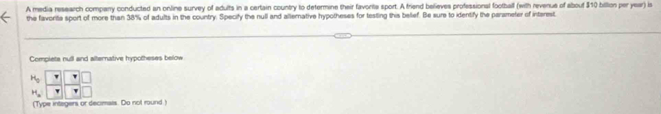 A media research company conducted an online survey of adults in a certain country to determine their favorite sport. A friend believes professional football (with revenue of abouf $10 billion per year) is 
the favorita sport of more than 38% of adults in the country. Specify the null and alternative hypotheses for testing this belief. Be sure to identify the parameter of intarest. 
Compiete null and alternative hypotheses below
beginarrayr H_2^((H_3))- YY Y/Y frac □ endarray
(Type integers or decimais. Do not round.)