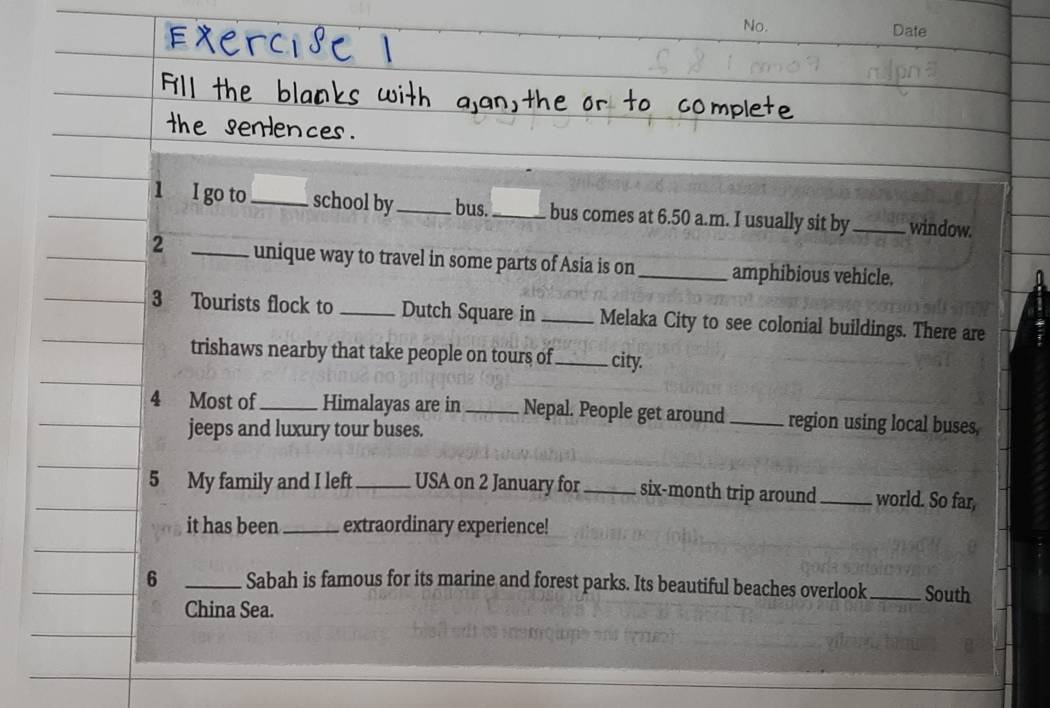 No. Date 
1 I go to_ school by _bus._ bus comes at 6.50 a.m. I usually sit by_ window. 
2 _unique way to travel in some parts of Asia is on _amphibious vehicle. 
3 Tourists flock to _Dutch Square in _Melaka City to see colonial buildings. There are 
trishaws nearby that take people on tours of _city. 
4 Most of _Himalayas are in_ Nepal. People get around _region using local buses, 
jeeps and luxury tour buses. 
5 My family and I left _USA on 2 January for _six-month trip around_ world. So far, 
it has been _extraordinary experience! 
6 _Sabah is famous for its marine and forest parks. Its beautiful beaches overlook _South 
China Sea.