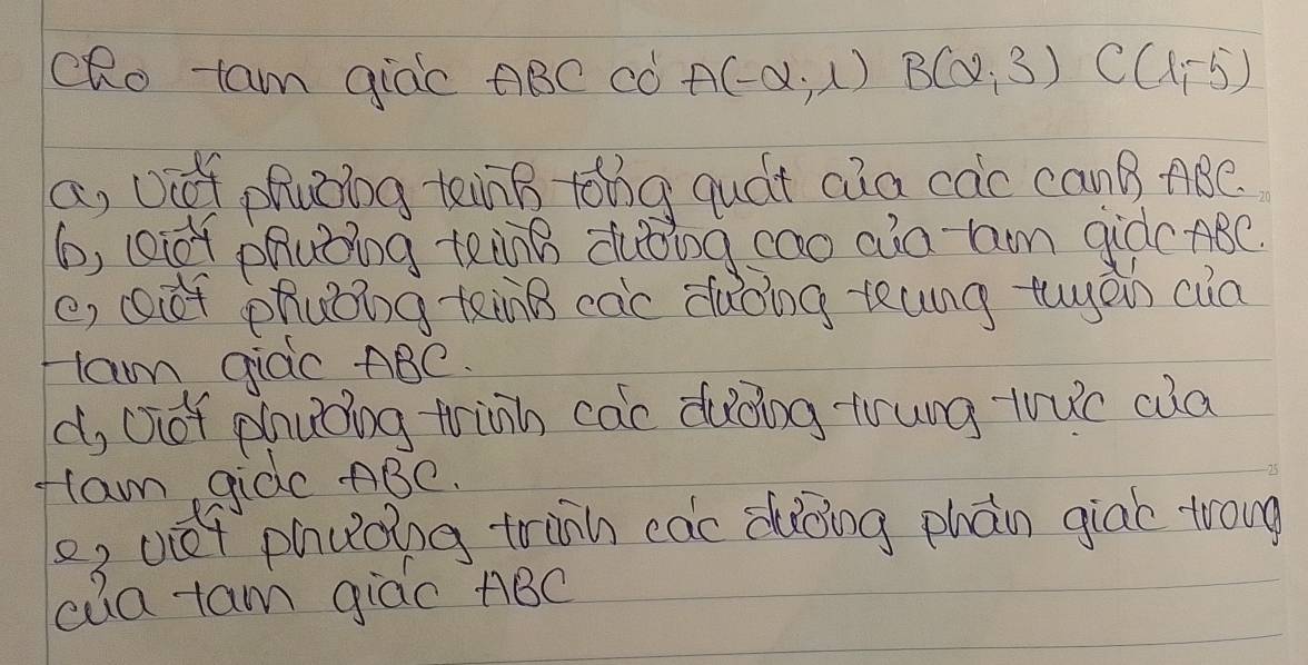 cRo tam giac ABC có A(-alpha ,1)B(alpha ,3) C(1,-5)
a, ooof phuing tennB toing quát cia cac canB ABe.
6, (i0r phubing tenng duǒing cao aio hom giòc ABC.
e, ót phuǒing tinB cac dǎoing teung tugēin cua
lam giac ABC.
d, oof phuǒing trinh cac ducing trung tuc cua
lam gidc ABC.
o, vét phuǒing trinh cac dǎōing phàn giab trong
ca-tam giào ABC