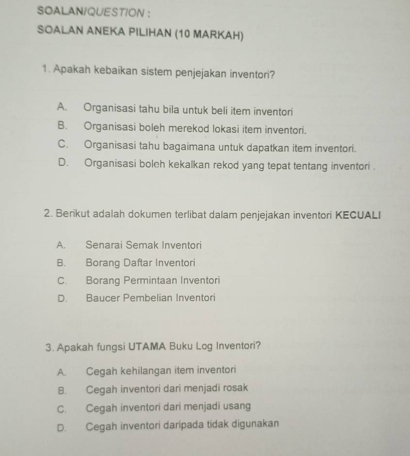 SOALANIQUESTION ：
SOALAN ANEKA PILIHAN (10 MARKAH)
1. Apakah kebaikan sistem penjejakan inventori?
A. Organisasi tahu bila untuk beli item inventori
B. Organisasi boleh merekod lokasi item inventori.
C. Organisasi tahu bagaimana untuk dapatkan item inventori.
D. Organisasi boleh kekalkan rekod yang tepat tentang inventori .
2. Berikut adalah dokumen terlibat dalam penjejakan inventori KECUALI
A. Senarai Semak Inventori
B. Borang Daftar Inventori
C. Borang Permintaan Inventori
D. Baucer Pembelian Inventori
3. Apakah fungsi UTAMA Buku Log Inventori?
A. Cegah kehilangan item inventori
B. Cegah inventori dari menjadi rosak
C. Cegah inventori dari menjadi usang
D. Cegah inventori daripada tidak digunakan