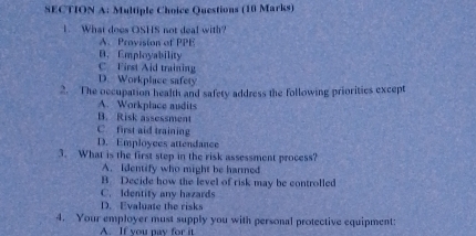 Questions (10 Marks)
1. What does OSHS not deal with?
A. Provision of PPE
D. Employability
C. First Aid training
D. Workplace safety
2. The occupation health and safety address the following prioritics except
A. Workplace audits
B. Risk assessment
C. first aid training
D. Employces attendance
3. What is the first step in the risk assessment process?
A. Identify who might be harmed
B. Decide how the level of risk may be controlled
C. Identity any hazards
D. Evaluate the risks
4. Your employer must supply you with personal protective equipment:
A. If you pay for it