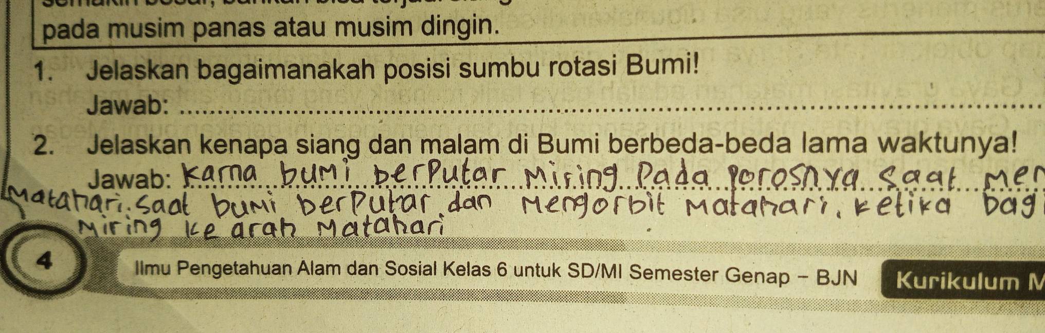 pada musim panas atau musim dingin. 
_ 
1. Jelaskan bagaimanakah posisi sumbu rotasi Bumi! 
Jawab:_ 
_ 
_ 
2. Jelaskan kenapa siang dan malam di Bumi berbeda-beda lama waktunya! 
Jawab:_ 
4 
_ 
_ 
llmu Pengetahuan Alam dan Sosial Kelas 6 untuk SD/MI Semester Genap - BJN Kurikulum M