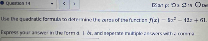 < > □ 0/1 pt つ 3 $ 19 ① De 
Use the quadratic formula to determine the zeros of the function f(x)=9x^2-42x+61. 
Express your answer in the form a+bi , and seperate multiple answers with a comma.