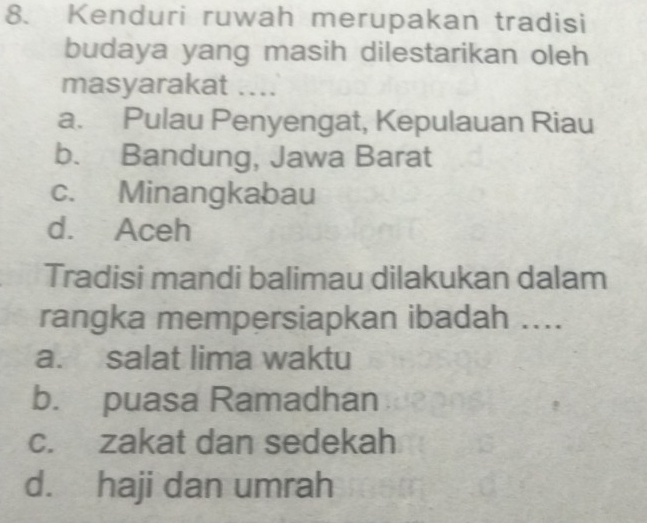 Kenduri ruwah merupakan tradisi
budaya yang masih dilestarikan oleh
masyarakat ....
a. Pulau Penyengat, Kepulauan Riau
b. Bandung, Jawa Barat
c. Minangkabau
d. Aceh
Tradisi mandi balimau dilakukan dalam
rangka mempersiapkan ibadah ....
a. salat lima waktu
b. puasa Ramadhan
c. zakat dan sedekah
d. haji dan umrah