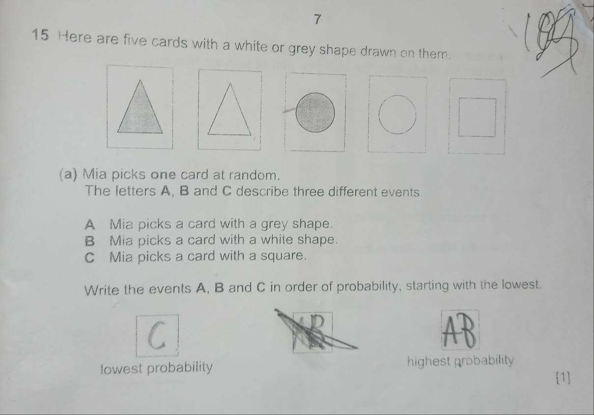 7 
15 Here are five cards with a white or grey shape drawn on them. 
(a) Mia picks one card at random. 
The letters A, B and C describe three different events. 
A Mia picks a card with a grey shape. 
B Mia picks a card with a white shape. 
C Mia picks a card with a square. 
Write the events A, B and C in order of probability, starting with the lowest. 
C 

lowest probability highest probability 
[1]