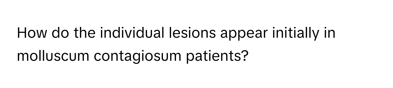 How do the individual lesions appear initially in molluscum contagiosum patients?